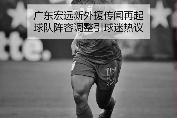 广东宏远新外援传闻再起 球队阵容调整引球迷热议